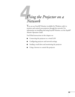 Page 4343
4l
Using the Projector on a 
Network
You can use EasyMP Monitor (available for Windows only) to 
monitor and control your projector through the network. For 
information on installing and using EasyMP Monitor, see the EasyMP 
Monitor Operation Guide.
You’ll find instructions in this chapter on:
■Connecting the projector to a wired LAN
■Configuring projector and network settings
■Sending e-mail alerts and monitoring the projector
■Using a browser to control the projector 