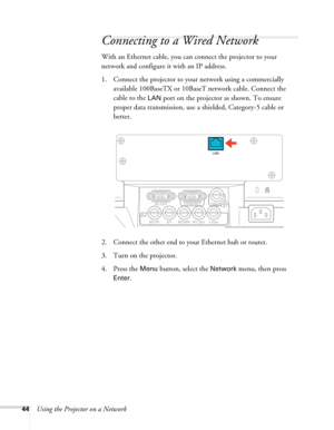 Page 4444Using the Projector on a Network
Connecting to a Wired Network
With an Ethernet cable, you can connect the projector to your 
network and configure it with an IP address.
1. Connect the projector to your network using a commercially 
available 100BaseTX or 10BaseT network cable. Connect the 
cable to the 
LAN port on the projector as shown. To ensure 
proper data transmission, use a shielded, Category-5 cable or 
better.
2. Connect the other end to your Ethernet hub or router.
3. Turn on the...