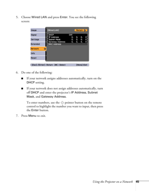 Page 45Using the Projector on a Network45
5. Choose Wired LAN and press Enter. You see the following 
screen:
6. Do one of the following:
■If your network assigns addresses automatically, turn on the 
DHCP setting.
■If your network does not assign addresses automatically, turn 
off 
DHCP and enter the projector’s IP Address, Subnet 
Mask
, and Gateway Address.
To enter numbers, use the  pointer button on the remote 
control to highlight the number you want to input, then press 
the 
Enter button. 
7. Press...