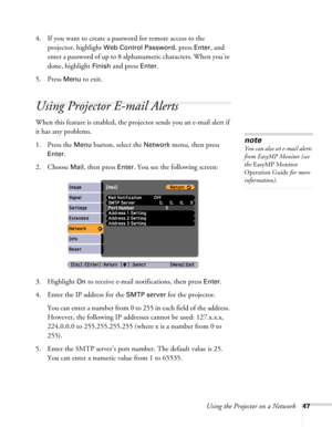 Page 47Using the Projector on a Network47
4. If you want to create a password for remote access to the 
projector, highlight 
Web Control Password, press Enter, and 
enter a password of up to 8 alphanumeric characters. When you’re 
done, highlight 
Finish and press Enter.
5. Press 
Menu to exit.
Using Projector E-mail Alerts
When this feature is enabled, the projector sends you an e-mail alert if 
it has any problems. 
1. Press the 
Menu button, select the Network menu, then press 
Enter. 
2. Choose 
Mail, then...