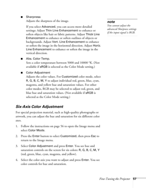 Page 57Fine-Tuning the Projector57
■Sharpness
Adjusts the sharpness of the image.
If you select 
Advanced, you can access more detailed 
settings: Adjust 
Thin Line Enhancement to enhance or 
soften objects like hair or fabric patterns. Adjust 
Thick Line 
Enhancement
 to enhance or soften outlines of objects or 
backgrounds. Adjust 
Vert. Line Enhancement to enhance 
or soften the image in the horizontal direction. Adjust 
Horiz. 
Line Enhancement
 to enhance or soften the image in the 
vertical direction....