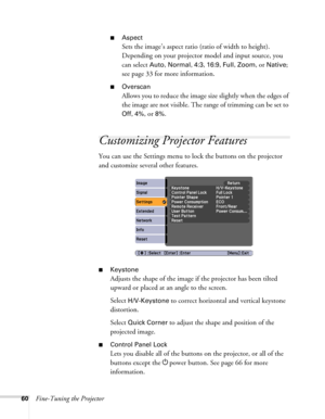 Page 6060Fine-Tuning the Projector
■Aspect
Sets the image’s aspect ratio (ratio of width to height). 
Depending on your projector model and input source, you 
can select 
Auto, Normal, 4:3, 16:9, Full, Zoom, or Native; 
see page 33 for more information.
■Overscan
Allows you to reduce the image size slightly when the edges of 
the image are not visible. The range of trimming can be set to 
Off, 4%, or 8%.
Customizing Projector Features
You can use the Settings menu to lock the buttons on the projector 
and...