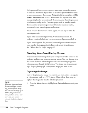Page 6464Fine-Tuning the ProjectorIf the password is not correct, you see a message prompting you to 
re-enter the password. If you enter an incorrect password three times 
in succession, you see the message 
The projector’s operation will be 
locked. Request code xxxxx
. Write down the request code. The 
message displays for approximately 5 minutes, and then the projector 
switches to standby mode. Once the projector is in standby mode, 
disconnect the projector’s power cord from the electrical outlet,...