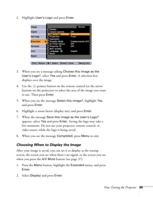 Page 65Fine-Tuning the Projector65
2. Highlight User’s Logo and press Enter. 
3. When you see a message asking 
Choose this image as the 
User’s Logo?
, select Yes and press Enter. A selection box 
displays over the image. 
4. Use the  pointer button on the remote control (or the arrow 
buttons on the projector) to select the area of the image you want 
to use. Then press 
Enter.
5. When you see the message 
Select this image?, highlight Yes 
and press 
Enter. 
6. Highlight a zoom factor (display size) and...