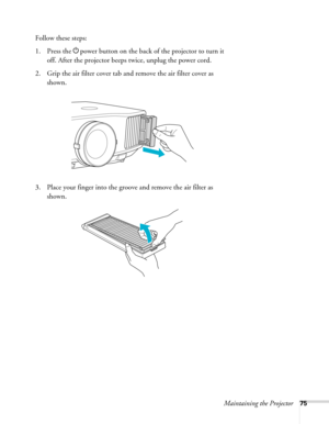 Page 75Maintaining the Projector75
Follow these steps:
1. Press the Ppower button on the back of the projector to turn it 
off. After the projector beeps twice, unplug the power cord.
2. Grip the air filter cover tab and remove the air filter cover as 
shown.
3. Place your finger into the groove and remove the air filter as 
shown. 