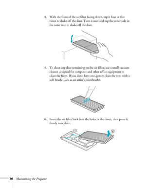 Page 7676Maintaining the Projector4. With the front of the air filter facing down, tap it four or five 
times to shake off the dust. Turn it over and tap the other side in 
the same way to shake off the dust.
5. To clean any dust remaining on the air filter, use a small vacuum 
cleaner designed for computer and other office equipment to 
clean the front. If you don’t have one, gently clean the vent with a 
soft brush (such as an artist’s paintbrush).
6. Insert the air filter back into the holes in the cover,...