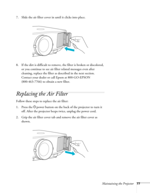 Page 77Maintaining the Projector77
7. Slide the air filter cover in until it clicks into place.
8. If the dirt is difficult to remove, the filter is broken or discolored, 
or you continue to see air filter related messages even after 
cleaning, replace the filter as described in the next section. 
Contact your dealer or call Epson at 800-GO-EPSON 
(800-463-7766) to obtain a new filter. 
Replacing the Air Filter
Follow these steps to replace the air filter:
1. Press the Ppower button on the back of the projector...