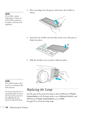 Page 7878Maintaining the Projector3. Place your finger into the groove and remove the air filter as 
shown.
4. Insert the new air filter into the holes in the cover, then press it 
firmly into place.
5. Slide the air filter cover in until it clicks into place.
Replacing the Lamp
The life span of the projection lamp is about 2000 hours if Power 
Consumption
 in the Settings menu is set to Normal (default), and 
3000 hours if 
Power Consumption is set to ECO. 
See page 82 to check the lamp usage. 
note
The air...