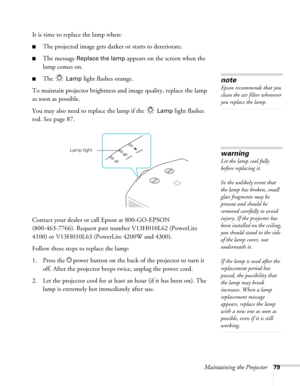 Page 79Maintaining the Projector79
It is time to replace the lamp when: 
■The projected image gets darker or starts to deteriorate.
■The message Replace the lamp appears on the screen when the 
lamp comes on.
■The  Lamp light flashes orange.
To maintain projector brightness and image quality, replace the lamp 
as soon as possible. 
You may also need to replace the lamp if the   
Lamp light flashes 
red. See page 87.
Contact your dealer or call Epson at 800-GO-EPSON 
(800-463-7766). Request part number...