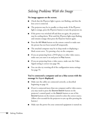 Page 9090Solving Problems
Solving Problems With the Image
No image appears on the screen.
■Check that the Ppower light is green, not flashing, and that the 
lens cover is removed. 
■The projector may be in standby or sleep mode. If the Ppower 
light is orange, press the Ppower button to turn the projector on.
■If the power was switched off and then on again, the projector 
may be cooling down. Wait until the Ppower light stops flashing 
and remains orange; then press the Ppower button again.
■Press the A/V Mute...