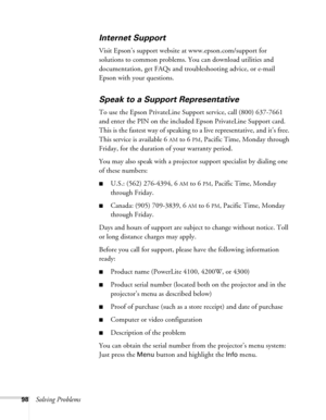 Page 9898Solving Problems
Internet Support
Visit Epson’s support website at www.epson.com/support for 
solutions to common problems. You can download utilities and 
documentation, get FAQs and troubleshooting advice, or e-mail 
Epson with your questions.
Speak to a Support Representative
To use the Epson PrivateLine Support service, call (800) 637-7661 
and enter the PIN on the included Epson PrivateLine Support card. 
This is the fastest way of speaking to a live representative, and it’s free. 
This service is...