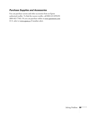 Page 99Solving Problems99
Purchase Supplies and Accessories
You can purchase screens and other accessories from an Epson 
authorized reseller. To find the nearest reseller, call 800-GO-EPSON 
(800-463-7766). Or you can purchase online at www.epsonstore.com
 
(U.S. sales) or www.epson.ca
 (Canadian sales). 