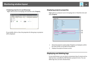 Page 29Monitoring window layout
29
•Displaying properties for specified groups
Right-click an icon in Grouping view and then select Property.
If you double-click in a line, the properties for that group or projector 
will be displayed.
Displaying projector properties
Right-click on a projector icon in Grouping view or Detail list view and 
select Property.
Displaying and deleting logs
In your web browser, you can check a transmission log of content such as 
what has been controlled by EMP Monitor, projector...