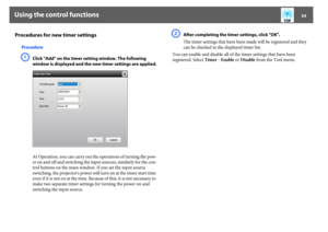 Page 34Using the control functions
34
Procedures for new timer settings
ProcedureA
Click "Add" on the timer setting window. The following 
window is displayed and the new timer settings are applied.
At Operation, you can carry out the operations of turning the pow-
er on and off and switching the input sources, similarly for the con-
trol buttons on the main window. If you set the input source 
switching, the projector's power will turn on at the timer start time 
even if it is not on at the time....