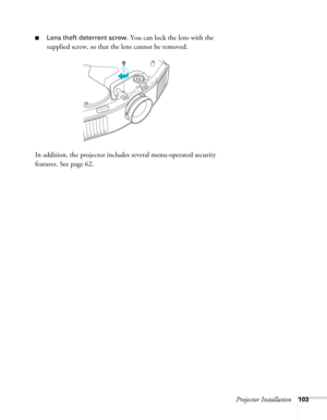 Page 103Projector Installation103
■Lens theft deterrent screw. You can lock the lens with the 
supplied screw, so that the lens cannot be removed.
In addition, the projector includes several menu-operated security 
features. See page 62.  