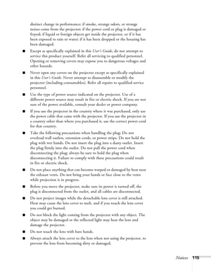 Page 115Notices115 distinct change in performance; if smoke, strange odors, or strange 
noises come from the projector; if the power cord or plug is damaged or 
frayed; if liquid or foreign objects get inside the projector, or if it has 
been exposed to rain or water; if it has been dropped or the housing has 
been damaged.
■Except as specifically explained in this User’s Guide, do not attempt to 
service this product yourself. Refer all servicing to qualified personnel. 
Opening or removing covers may expose...