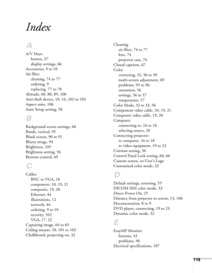 Page 119119
Index
A
A/V Mute
button, 37
display settings, 66
Accessories, 9 to 10
Air filter
cleaning, 74 to 77
ordering, 9
replacing, 77 to 78
Altitude, 68, 88, 89, 108
Anti-theft device, 10, 16, 102 to 103
Aspect ratio, 106
Auto Setup setting, 58
B
Background screen settings, 66
Bands, vertical, 95
Blank screen, 90 to 91
Blurry image, 94
Brightness, 105
Brightness setting, 56
Browser control, 49
C
Cables
BNC to VGA, 18
component, 10, 19, 21
composite, 19, 20
Ethernet, 44
illustrations, 12
network, 44
ordering,...