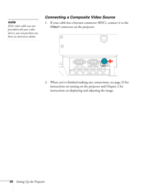 Page 2020Setting Up the Projector
Connecting a Composite Video Source
1. If your cable has a bayonet connector (BNC), connect it to the 
Video1 connector on the projector.
2. When you’ve finished making any connections, see page 23 for 
instructions on turning on the projector and Chapter 2 for 
instructions on displaying and adjusting the image.
note
If the video cable was not 
provided with your video 
device, you can purchase one 
from an electronics dealer. 