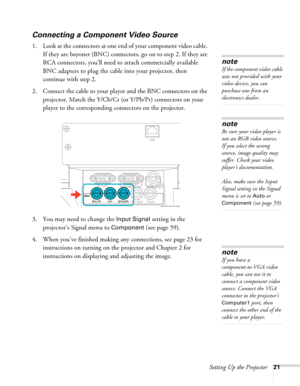 Page 21Setting Up the Projector21
Connecting a Component Video Source
1. Look at the connectors at one end of your component video cable. 
If they are bayonet (BNC) connectors, go on to step 2. If they are 
RCA connectors, you’ll need to attach commercially available 
BNC adapters to plug the cable into your projector, then 
continue with step 2.
2. Connect the cable to your player and the BNC connectors on the 
projector. Match the Y/Cb/Cr (or Y/Pb/Pr) connectors on your 
player to the corresponding connectors...