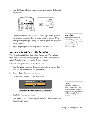 Page 25Setting Up the Projector25
3. Press the Ppower button on the remote control or on the back of 
the projector.
The projector beeps once and the Ppower light flashes green as 
the projector warms up, then an image begins to appear. When 
the Ppower light stops flashing and remains green, the projector 
is ready for use. 
4. If you are prompted to enter a password, see page 63.
Using the Direct Power On Function
The Direct Power On function enables faster setup. The projector 
starts up automatically when...