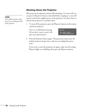 Page 2626Setting Up the Projector
Shutting Down the Projector
This projector incorporates Instant Off technology. To turn it off, you 
can press its Ppower button as described below, unplug it, or turn off 
a power switch that supplies power to the projector. You don’t have to 
wait for the projector to cool down first. 
1. To turn off the projector, press the Ppower
 button on the remote 
control or projector.
You see a confirmation message. 
(If you don’t want to turn it off, 
press any other button.)
2....