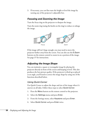 Page 3030Displaying and Adjusting the Image3. If necessary, you can fine-tune the height or level the image by 
turning any of the projector’s adjustable feet.
Focusing and Zooming the Image
Turn the focus ring on the projector to sharpen the image. 
Turn the zoom ring (using the knobs on the ring) to reduce or enlarge 
the image. 
If the image still isn’t large enough, you may need to move the 
projector farther away from the screen. You can also use the 
E-Zoom 
buttons on the remote control to zoom in on a...