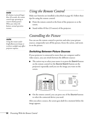 Page 3636Presenting With the Remote Control
Using the Remote Control
Make sure batteries are installed as described on page 82. Follow these 
tips for using the remote control: 
■Point the remote control at the front of the projector or at the 
screen.
■Stand within 49 feet (15 meters) of the projector.
Controlling the Picture
You can use the remote control to preview and select your picture 
sources, temporarily turn off the picture, freeze the action, and zoom 
in on the picture.
Switching Between Picture...