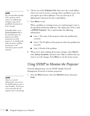 Page 4848Using the Projector on a Network6. Choose one of the 
Address fields, then enter the e-mail address 
where you want to receive a message when a problem occurs. You 
can register up to three addresses. You can enter up to 32 
alphanumeric characters for the e-mail address.
7. Press 
Menu to exit.
When a problem or warning occurs, an e-mail message is sent to 
the specified notification addresses. The subject line of the e-mail 
is 
EPSON Projector. The e-mail includes the following 
information:
■Line...