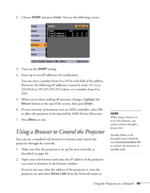 Page 49Using the Projector on a Network49
2. Choose SNMP and press Enter. You see the following screen:
3. Turn on the 
SNMP setting.
4. Enter up to two IP addresses for notification.
You can enter a number from 0 to 255 in each field of the address. 
However, the following IP addresses cannot be used: 127.x.x.x, 
224.0.0.0 to 255.255.255.255 (where x is a number from 0 to 
255).
5. When you’re done making all necessary changes, highlight the 
Return button at the top of the screen, then press Enter.
6. If your...