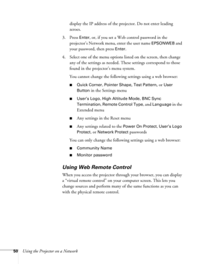 Page 5050Using the Projector on a Networkdisplay the IP address of the projector. Do not enter leading 
zeroes.
3. Press 
Enter, or, if you set a Web control password in the 
projector’s Network menu, enter the user name 
EPSONWEB and 
your password, then press 
Enter.
4. Select one of the menu options listed on the screen, then change 
any of the settings as needed. These settings correspond to those 
found in the projector’s menu system.
You cannot change the following settings using a web browser:
■Quick...