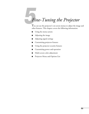 Page 5353
5
Fine-Tuning the Projector
You can use the projector’s on-screen menus to adjust the image and 
other features. This chapter covers the following information:
■Using the menu system
■Adjusting the image
■Adjusting signal settings
■Customizing projector features
■Using the projector security features
■Customizing power and operation
■Multi-screen color adjustment
■Projector Menu and Options List 