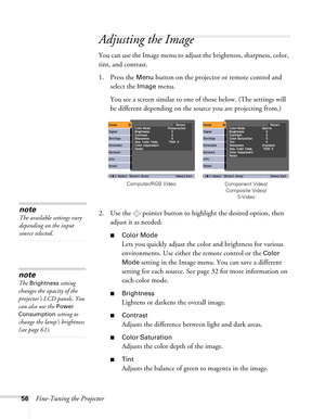 Page 5656Fine-Tuning the Projector
Adjusting the Image 
You can use the Image menu to adjust the brightness, sharpness, color, 
tint, and contrast. 
1. Press the 
Menu button on the projector or remote control and 
select the 
Image menu.
You see a screen similar to one of those below. (The settings will 
be different depending on the source you are projecting from.)
2. Use the  pointer button to highlight the desired option, then 
adjust it as needed:
■Color Mode
Lets you quickly adjust the color and...