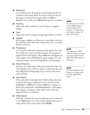 Page 59Fine-Tuning the Projector59
■Resolution
Set to Auto to have the projector automatically identify the 
resolution of the input signal. If necessary (because some of 
the image is missing, for example), adjust to 
Wide or 
Normal. You can also select Manual and specify a resolution.
■Tracking 
Adjust this value to eliminate vertical stripes in computer 
images.
■Sync
Adjust this value if computer images appear blurry or flicker.
■Position
If the image is slightly cut off on one or more sides, it may not...