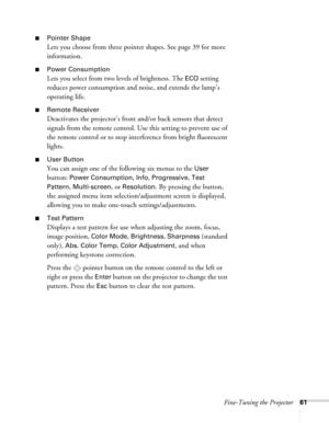Page 61Fine-Tuning the Projector61
■Pointer Shape
Lets you choose from three pointer shapes. See page 39 for more 
information.
■Power Consumption
Lets you select from two levels of brightness. The ECO setting 
reduces power consumption and noise, and extends the lamp’s 
operating life.
■Remote Receiver
Deactivates the projector’s front and/or back sensors that detect 
signals from the remote control. Use this setting to prevent use of 
the remote control or to stop interference from bright fluorescent...