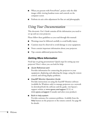 Page 88Welcome
■When you present with PowerPoint®, project only the slide 
images while viewing handout notes and controls on the 
computer screen
■Perform six-axis color adjustment for fine art and photography
Using Your Documentation
This electronic User’s Guide contains all the information you need to 
set up and use your projector.
Please follow these guidelines as you read through this manual: 
■Warnings must be followed carefully to avoid bodily injury.
■Cautions must be observed to avoid damage to your...