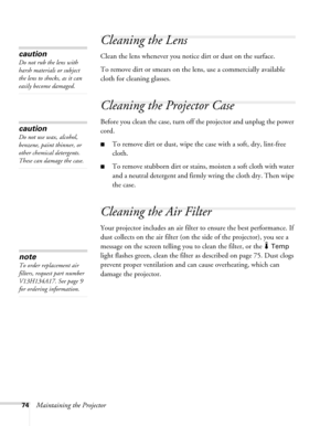 Page 7474Maintaining the Projector
Cleaning the Lens
Clean the lens whenever you notice dirt or dust on the surface.
To remove dirt or smears on the lens, use a commercially available 
cloth for cleaning glasses.
Cleaning the Projector Case
Before you clean the case, turn off the projector and unplug the power 
cord.
■To remove dirt or dust, wipe the case with a soft, dry, lint-free 
cloth.
■To remove stubborn dirt or stains, moisten a soft cloth with water 
and a neutral detergent and firmly wring the cloth...