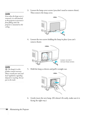 Page 8080Maintaining the Projector3. Loosen the lamp cover screws (you don’t need to remove them). 
Then remove the lamp cover.
4. Loosen the two screws holding the lamp in place (you can’t 
remove them).
5. Hold the lamp as shown and pull it straight out.
 
6. Gently insert the new lamp. (If it doesn’t fit easily, make sure it is 
facing the right way.) 
note
Even when the lamp cover is 
removed, it is still attached 
to the projector to prevent it 
from falling when the 
projector is mounted on the 
ceiling....