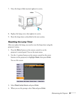 Page 81Maintaining the Projector81
7. Once the lamp is fully inserted, tighten its screws.
8. Replace the lamp cover, then tighten its screws.
9. Reset the lamp timer as described in the next section. 
Resetting the Lamp Timer
After you replace the lamp, you need to reset the lamp timer using the 
projector’s menu. 
1. Press the 
Menu button on the remote control or on the 
projector’s control panel. You see the main menu.
2. Use the  pointer button on the remote control (or the arrow 
buttons on the projector)...