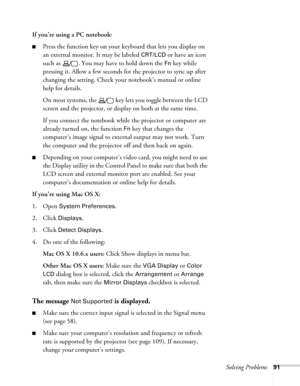 Page 91Solving Problems91
If you’re using a PC notebook: 
■Press the function key on your keyboard that lets you display on 
an external monitor. It may be labeled 
CRT/LCD or have an icon 
such as  . You may have to hold down the 
Fn key while 
pressing it. Allow a few seconds for the projector to sync up after 
changing the setting. Check your notebook’s manual or online 
help for details. 
On most systems, the   key lets you toggle between the LCD 
screen and the projector, or display on both at the same...