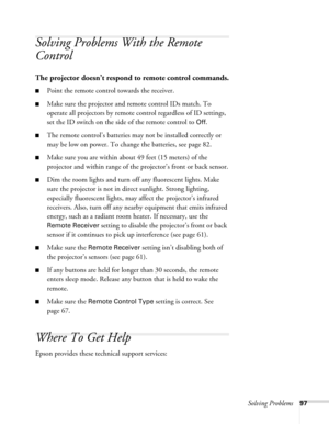 Page 97Solving Problems97
Solving Problems With the Remote 
Control
The projector doesn’t respond to remote control commands.
■Point the remote control towards the receiver.
■Make sure the projector and remote control IDs match. To 
operate all projectors by remote control regardless of ID settings, 
set the ID switch on the side of the remote control to 
Off.
■The remote control’s batteries may not be installed correctly or 
may be low on power. To change the batteries, see page 82. 
■Make sure you are within...