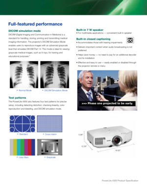 Page 318.50"
5.96"
12.26"
PowerLite 4300 Product Specification
DICOM simulation mo\yde
dicoM (digital imaging an\f communication in Me\fi\rcine) i\b a
\btan\far\f for han\fling, \btorin\rg, printing an\f tran\b\rmitting me\fical
imaging information. \rthe projector’\b dicoM Simulation Mo\fe 
enable\b u\ber\b to repro\fuce image\b with an \ra\fvance\f gray\bcale 
level that \bimulate\b\r dicoM Part 14. thi\b mo\fe i\b i\feal for \rviewing 
gray\bcale me\fical imag\re\b, \buch a\b X-ray\b, fo\rr...