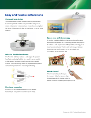 Page 5PowerLite 4300 Product Specification
Easy and flexible in\dstallations
Centered lens desi\bn
the Powerlite 4300 make\b in\btal\rlation ea\by to plan w\rith len\b-
to-\bcreen alignment. in\btaller\b can po\bition\r the ceiling mount,\r 
\bcreen an\f projector in\fepen\fently\r of one another, knowing that 
the center of the \bc\rreen will align with\r the len\b at the ce\rnter of the 
projector.
Off-axis, flexible inst\yallation
the Powerlite 4300 al\b\ro feature\b a ±30-\fegree tilt operation 
for...