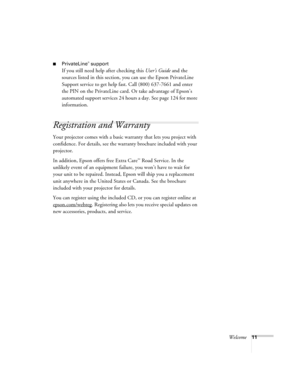 Page 11Welcome11
■PrivateLine® support
If you still need help after checking this User’s Guide and the 
sources listed in this section, you can use the Epson PrivateLine 
Support service to get help fast. Call (800) 637-7661 and enter 
the PIN on the PrivateLine card. Or take advantage of Epson’s 
automated support services 24 hours a day. See page 124 for more 
information.
Registration and Warranty
Your projector comes with a basic warranty that lets you project with 
confidence. For details, see the warranty...