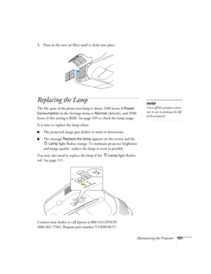 Page 101Maintaining the Projector101
4. Press in the new air filter until it clicks into place.
Replacing the Lamp
The life span of the projection lamp is about 2500 hours if Power 
Consumption 
in the Settings menu is Normal (default), and 3500 
hours if this setting is 
ECO. See page 105 to check the lamp usage.
It is time to replace the lamp when: 
■The projected image gets darker or starts to deteriorate.
■The message Replace the lamp appears on the screen and the 
Lamp light flashes orange. To maintain...