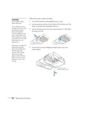 Page 102102Maintaining the ProjectorFollow these steps to replace the lamp:
1. Turn off the projector and unplug the power cord.
2. Let the projector cool for at least an hour (if it has been on). The 
lamp is extremely hot immediately after use. 
3. Loosen the lamp cover screw (you cannot remove it). Then slide 
the lamp cover off.
4. Loosen the two screws holding the lamp in place (you can’t 
remove them).
warning
Let the lamp cool fully 
before replacing it. 
In the unlikely event that 
the lamp has broken,...