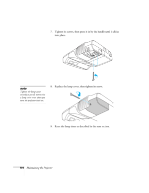 Page 104104Maintaining the Projector7. Tighten its screws, then press it in by the handle until it clicks 
into place. 
8. Replace the lamp cover, then tighten its screw.
9. Reset the lamp timer as described in the next section. 
note
Tighten the lamp cover 
securely so you do not receive 
a lamp cover error when you 
turn the projector back on. 