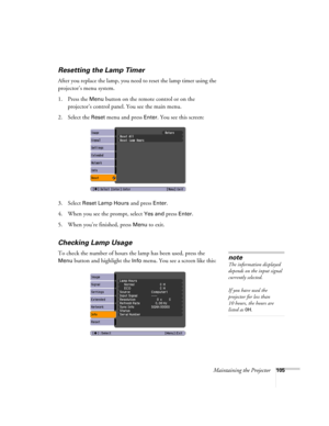 Page 105Maintaining the Projector105
Resetting the Lamp Timer
After you replace the lamp, you need to reset the lamp timer using the 
projector’s menu system. 
1. Press the 
Menu button on the remote control or on the 
projector’s control panel. You see the main menu.
2. Select the 
Reset menu and press Enter. You see this screen:
3. Select 
Reset Lamp Hours and press Enter. 
4. When you see the prompt, select
 Yes and press Enter.
5. When you’re finished, press 
Menu to exit.
Checking Lamp Usage 
To check the...