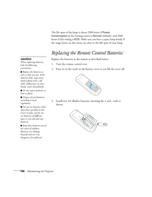 Page 106106Maintaining the ProjectorThe life span of the lamp is about 2500 hours if 
Power 
Consumption
 in the Settings menu is Normal (default), and 3500 
hours if this setting is 
ECO. Make sure you have a spare lamp handy if 
the usage hours on this menu are close to the life span of your lamp.
Replacing the Remote Control Batteries
Replace the batteries in the remote as described below: 
1. Turn the remote control over.
2. Press in on the catch on the battery cover as you lift the cover off.
3. Install two...