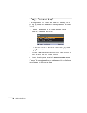 Page 110110Solving Problems
Using On-Screen Help
If the image doesn’t look right or your audio isn’t working, you can 
get help by pressing the 
? Help button on the projector or the remote 
control.
1. Press the 
? Help button on the remote control or on the 
projector. You see the Help menu:
2. Use the arrow buttons on the remote control or the projector to 
highlight menu items.
3. Press the 
Enter button on the remote control or the projector to 
select the menu item and read the solutions. 
4. To exit the...