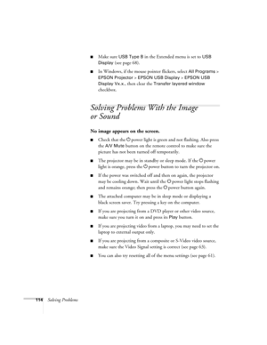 Page 114114Solving Problems
■Make sure USB Type B in the Extended menu is set to USB 
Display
 (see page 68).
■In Windows, if the mouse pointer flickers, select All Programs > 
EPSON Projector > EPSON USB Display > EPSON USB 
Display Vx.x
., then clear the Transfer layered window 
checkbox.
Solving Problems With the Image 
or Sound
No image appears on the screen.
■Check that the Ppower light is green and not flashing. Also press 
the 
A/V Mute button on the remote control to make sure the 
picture has not been...